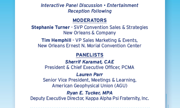 Interactive Panel Discussion, Entertainment Reception Following | Moderators: Stephanie Turner – SVP Convention Sales & Strategies, New Orleans & Company. Tim Hemphill – VP Sales Marketing & Events, New Orleans Ernest N. Morial Convention Center | Panelists: Sherrif Karamat, CAE – President & CEO, PCMA. Lauren Parr – Senior Vice President, Meetings & Learning, American Geophysical Union (AGU). Ryan E. Tucker, MPA – Deputy Executive Director, Kappa Alpha Psi Fraternity, Inc 